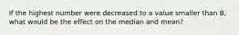 If the highest number were decreased to a value smaller than B, what would be the effect on the median and mean?