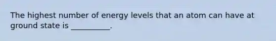 The highest number of energy levels that an atom can have at ground state is __________.