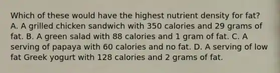 Which of these would have the highest nutrient density for fat? A. A grilled chicken sandwich with 350 calories and 29 grams of fat. B. A green salad with 88 calories and 1 gram of fat. C. A serving of papaya with 60 calories and no fat. D. A serving of low fat Greek yogurt with 128 calories and 2 grams of fat.