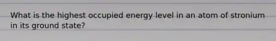 What is the highest occupied energy level in an atom of stronium in its ground state?