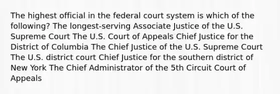 The highest official in the federal court system is which of the following? The longest-serving Associate Justice of the U.S. Supreme Court The U.S. Court of Appeals Chief Justice for the District of Columbia The Chief Justice of the U.S. Supreme Court The U.S. district court Chief Justice for the southern district of New York The Chief Administrator of the 5th Circuit Court of Appeals