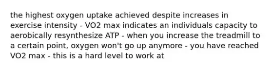 the highest oxygen uptake achieved despite increases in exercise intensity - VO2 max indicates an individuals capacity to aerobically resynthesize ATP - when you increase the treadmill to a certain point, oxygen won't go up anymore - you have reached VO2 max - this is a hard level to work at