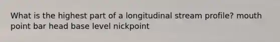 What is the highest part of a longitudinal stream profile? mouth point bar head base level nickpoint