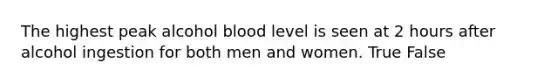 The highest peak alcohol blood level is seen at 2 hours after alcohol ingestion for both men and women. True False