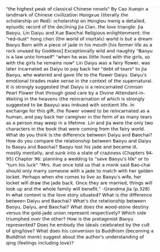 "the highest peak of classical Chinese novels" By Cao Xueqin a landmark of Chinese civilization Hongxue (literally the scholarship on Red): scholarship on Honglou meng a detailed, episodic record of the declining Jia Clan. the love triangle: Jia Baoyu, Lin Daiyu and Xue Baochai Religious enlightenment: the "red-dust" hong chen (the world of mortals) world is but a dream Baoyu Born with a piece of jade in his mouth [his former life as a rock unused by Goddess] Exceptionally wild and naughty "Baoyu is a law unto himself" "when he was little lived with the girls, so with the girls he remains now" Lin Daiyu was a fairy flower, was later incarnated as Daiyu to pay back her "debt of tears" to Jia Baoyu, who watered and gave life to the flower Daiyu. Daiyu's emotional tirades make sense in the context of the supernatural. It is strongly suggested that Daiyu is a reincarnated Crimson Pearl Flower that through good care by a Divine Attendant-in-Waiting in the heavens (the reincarnation of which is strongly suggested to be Baoyu) was imbued with sentient life. In exchange for this gift, the flower vowed to be reincarnated as a human, and pay back her caregiver in the form of as many tears as a person may weep in a lifetime. Lin and Jia were the only two characters in the book that were coming from the fairy world. What do you think is the difference between Daiyu and Baochai? How do you compare the relationship between Baoyu and Daiyu to Baoyu and Baochai? Baoyu lost his jade and became ill, mostly mentally, and sunk into a state of craziness (Chapters 94-95) Chapter 96: planning a wedding to "save Baoyu's life" or to "turn his luck" "Mrs. Xue once told us that a monk said Bao-chai should only marry someone with a jade to match with her golden locket. Perhaps when she comes to live as Baoyu's wife, her locket will draw the jade back. Once they are married, things will look up and the whole family will benefit." -Grandma Jia (p.328) In what context is the love story situated? What is the difference between Daiyu and Baochai? What's the relationship between Baoyu, Daiyu, and Baochai? What does the wood-stone destiny versus the gold-jade union represent respectively? Which side triumphed over the other? How is the protagonist Baoyu represented? Does he embody the ideals celebrated by the cult of qing/love? What does his conversion to Buddhism (becoming a Buddhist monk) suggest about the author's understanding of qing (feelings including love)?