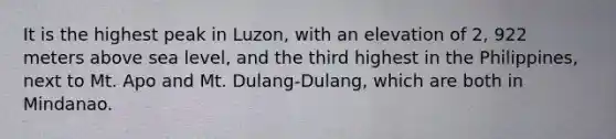 It is the highest peak in Luzon, with an elevation of 2, 922 meters above sea level, and the third highest in the Philippines, next to Mt. Apo and Mt. Dulang-Dulang, which are both in Mindanao.