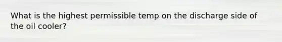 What is the highest permissible temp on the discharge side of the oil cooler?