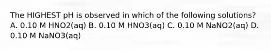 The HIGHEST pH is observed in which of the following solutions? A. 0.10 M HNO2(aq) B. 0.10 M HNO3(aq) C. 0.10 M NaNO2(aq) D. 0.10 M NaNO3(aq)