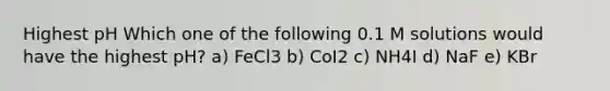 Highest pH Which one of the following 0.1 M solutions would have the highest pH? a) FeCl3 b) CoI2 c) NH4I d) NaF e) KBr