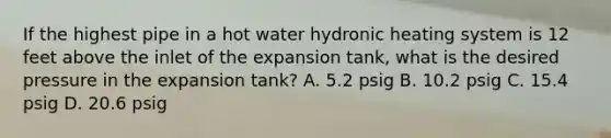 If the highest pipe in a hot water hydronic heating system is 12 feet above the inlet of the expansion tank, what is the desired pressure in the expansion tank? A. 5.2 psig B. 10.2 psig C. 15.4 psig D. 20.6 psig