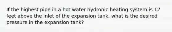 If the highest pipe in a hot water hydronic heating system is 12 feet above the inlet of the expansion tank, what is the desired pressure in the expansion tank?