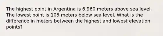 The highest point in Argentina is 6,960 meters above sea level. The lowest point is 105 meters below sea level. What is the difference in meters between the highest and lowest elevation points?