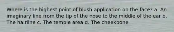 Where is the highest point of blush application on the face? a. An imaginary line from the tip of the nose to the middle of the ear b. The hairline c. The temple area d. The cheekbone