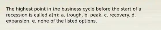 The highest point in the business cycle before the start of a recession is called a(n): a. trough. b. peak. c. recovery. d. expansion. e. none of the listed options.