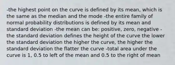 -the highest point on the curve is defined by its mean, which is the same as the median and the mode -the entire family of normal <a href='https://www.questionai.com/knowledge/kxXQdZPEHB-probability-distributions' class='anchor-knowledge'>probability distributions</a> is defined by its mean and <a href='https://www.questionai.com/knowledge/kqGUr1Cldy-standard-deviation' class='anchor-knowledge'>standard deviation</a> -the mean can be: positive, zero, negative -the standard deviation defines the height of the curve the lower the standard deviation the higher the curve, the higher the standard deviation the flatter the curve -total area under the curve is 1, 0.5 to left of the mean and 0.5 to the right of mean