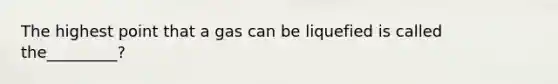 The highest point that a gas can be liquefied is called the_________?