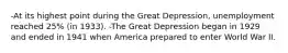 -At its highest point during the Great Depression, unemployment reached 25% (in 1933). -The Great Depression began in 1929 and ended in 1941 when America prepared to enter World War II.