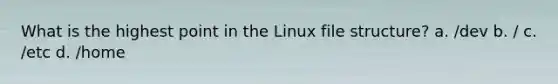 What is the highest point in the Linux file structure? a. /dev b. / c. /etc d. /home