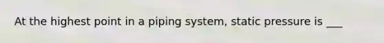 At the highest point in a piping system, static pressure is ___