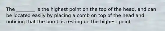 The ________ is the highest point on the top of the head, and can be located easily by placing a comb on top of the head and noticing that the bomb is resting on the highest point.