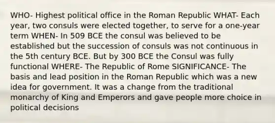 WHO- Highest political office in the Roman Republic WHAT- Each year, two consuls were elected together, to serve for a one-year term WHEN- In 509 BCE the consul was believed to be established but the succession of consuls was not continuous in the 5th century BCE. But by 300 BCE the Consul was fully functional WHERE- The Republic of Rome SIGNIFICANCE- The basis and lead position in the Roman Republic which was a new idea for government. It was a change from the traditional monarchy of King and Emperors and gave people more choice in political decisions