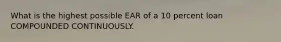 What is the highest possible EAR of a 10 percent loan COMPOUNDED CONTINUOUSLY.