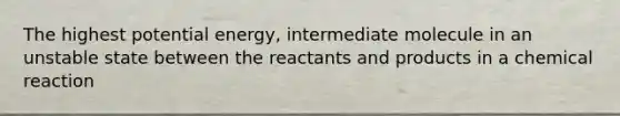 The highest potential energy, intermediate molecule in an unstable state between the reactants and products in a chemical reaction