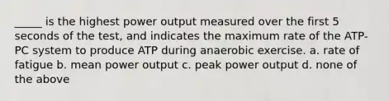 _____ is the highest power output measured over the first 5 seconds of the test, and indicates the maximum rate of the ATP-PC system to produce ATP during anaerobic exercise. a. rate of fatigue b. mean power output c. peak power output d. none of the above