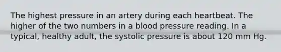 The highest pressure in an artery during each heartbeat. The higher of the two numbers in a blood pressure reading. In a typical, healthy adult, the systolic pressure is about 120 mm Hg.