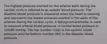 The highest pressure exerted on the arterial walls during the cardiac cycle is referred to as systolic blood pressure. The diastolic blood pressure is measured when the heart is relaxing and represents the lowest pressure exerted in the walls of the arteries during the cardiac cycle. A sphygmomanometer is used to measure arterial blood pressure. A normal blood pressure is 120/80 mmHg. The top number (120) is the systolic blood pressure and the bottom number (80) is the diastolic blood pressure.