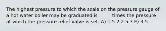 ﻿The highest pressure to which the scale on the pressure gauge of a hot water boiler may be graduated is _____ times the pressure at which the pressure relief valve is set. A) 1.5 2 2.5 3 E) 3.5