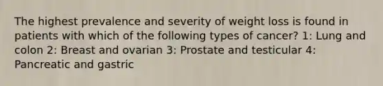 The highest prevalence and severity of weight loss is found in patients with which of the following types of cancer? 1: Lung and colon 2: Breast and ovarian 3: Prostate and testicular 4: Pancreatic and gastric