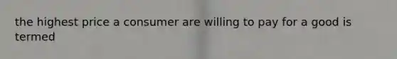 the highest price a consumer are willing to pay for a good is termed