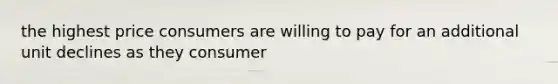 the highest price consumers are willing to pay for an additional unit declines as they consumer