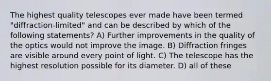 The highest quality telescopes ever made have been termed "diffraction-limited" and can be described by which of the following statements? A) Further improvements in the quality of the optics would not improve the image. B) Diffraction fringes are visible around every point of light. C) The telescope has the highest resolution possible for its diameter. D) all of these