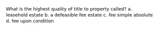 What is the highest quality of title to property called? a. leasehold estate b. a defeasible fee estate c. fee simple absolute d. fee upon condition