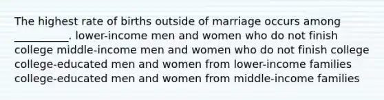 The highest rate of births outside of marriage occurs among __________. lower-income men and women who do not finish college middle-income men and women who do not finish college college-educated men and women from lower-income families college-educated men and women from middle-income families