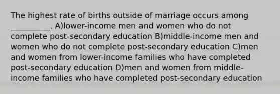 The highest rate of births outside of marriage occurs among __________. A)lower-income men and women who do not complete post-secondary education B)middle-income men and women who do not complete post-secondary education C)men and women from lower-income families who have completed post-secondary education D)men and women from middle-income families who have completed post-secondary education