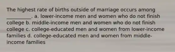 The highest rate of births outside of marriage occurs among __________. a. lower-income men and women who do not finish college b. middle-income men and women who do not finish college c. college-educated men and women from lower-income families d. college-educated men and women from middle-income families