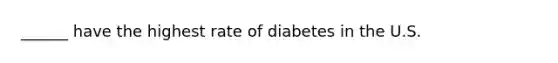 ______ have the highest rate of diabetes in the U.S.