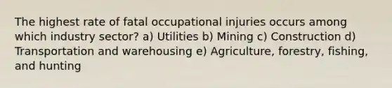 The highest rate of fatal occupational injuries occurs among which industry sector? a) Utilities b) Mining c) Construction d) Transportation and warehousing e) Agriculture, forestry, fishing, and hunting