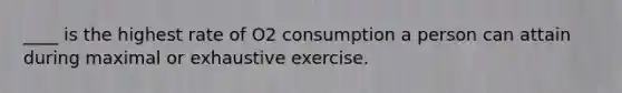 ____ is the highest rate of O2 consumption a person can attain during maximal or exhaustive exercise.