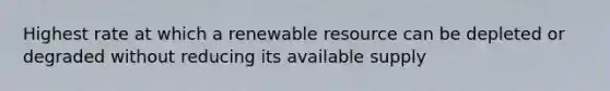 Highest rate at which a renewable resource can be depleted or degraded without reducing its available supply