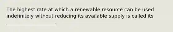 The highest rate at which a renewable resource can be used indefinitely without reducing its available supply is called its ____________________.