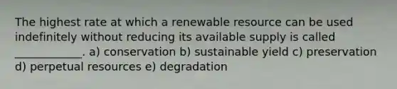 The highest rate at which a renewable resource can be used indefinitely without reducing its available supply is called ____________. a) conservation b) sustainable yield c) preservation d) perpetual resources e) degradation