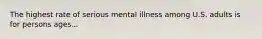 The highest rate of serious mental illness among U.S. adults is for persons ages...