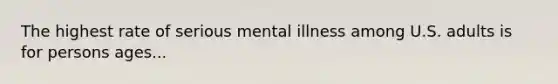 The highest rate of serious mental illness among U.S. adults is for persons ages...