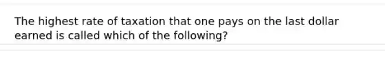 The highest rate of taxation that one pays on the last dollar earned is called which of the following?