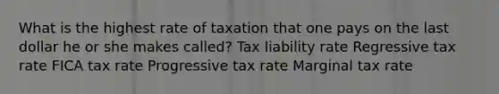 What is the highest rate of taxation that one pays on the last dollar he or she makes called? Tax liability rate Regressive tax rate FICA tax rate Progressive tax rate Marginal tax rate