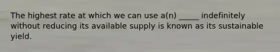 The highest rate at which we can use a(n) _____ indefinitely without reducing its available supply is known as its sustainable yield.